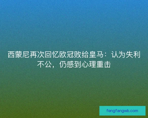 西蒙尼再次回忆欧冠败给皇马：认为失利不公，仍感到心理重击