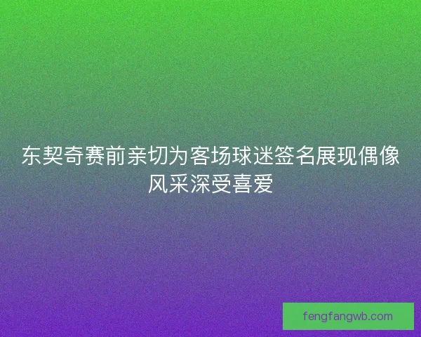 东契奇赛前亲切为客场球迷签名展现偶像风采深受喜爱
