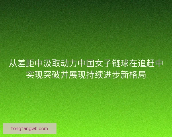 从差距中汲取动力中国女子链球在追赶中实现突破并展现持续进步新格局