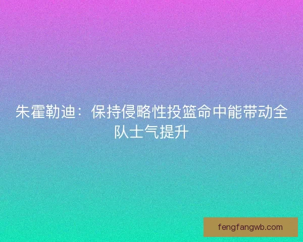 朱霍勒迪：保持侵略性投篮命中能带动全队士气提升