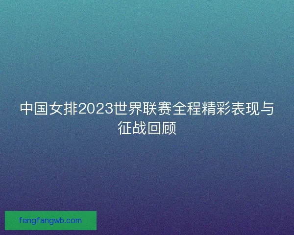 中国女排2023世界联赛全程精彩表现与征战回顾