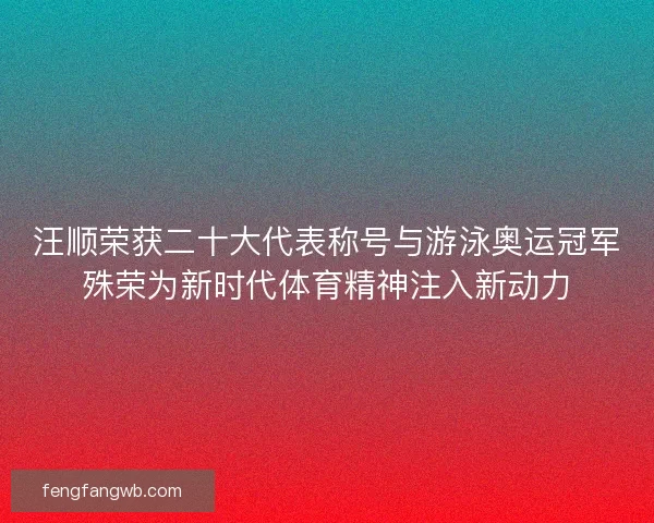 汪顺荣获二十大代表称号与游泳奥运冠军殊荣为新时代体育精神注入新动力
